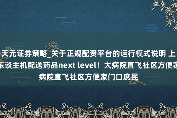 天元证券策略_关于正规配资平台的运行模式说明 上海病院无东谈主机配送药品next level！大病院直飞社区方便家门口庶民