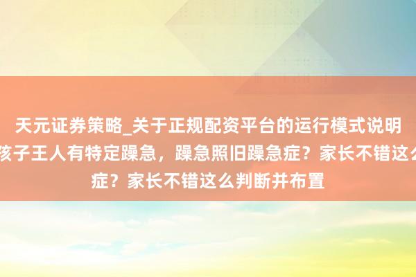 天元证券策略_关于正规配资平台的运行模式说明 每个年事段孩子王人有特定躁急，躁急照旧躁急症？家长不错这么判断并布置