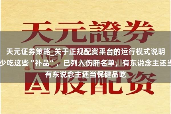 天元证券策略_关于正规配资平台的运行模式说明 冬季尽量少吃这些“补品”，已列入伤肝名单，有东说念主还当保健品吃
