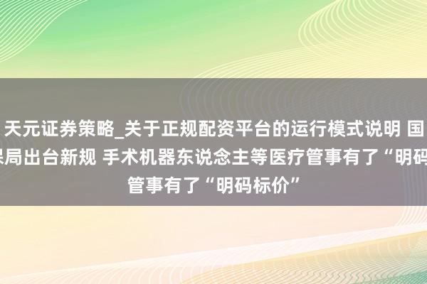 天元证券策略_关于正规配资平台的运行模式说明 国度医保局出台新规 手术机器东说念主等医疗管事有了“明码标价”