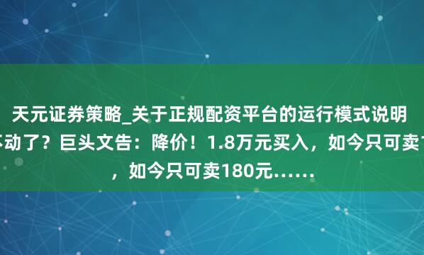 天元证券策略_关于正规配资平台的运行模式说明 顷刻间卖不动了？巨头文告：降价！1.8万元买入，如今只可卖180元……