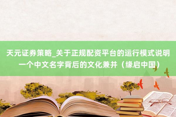 天元证券策略_关于正规配资平台的运行模式说明 一个中文名字背后的文化兼并（缘启中国）