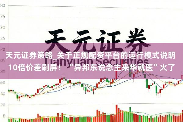天元证券策略_关于正规配资平台的运行模式说明 10倍价差刷屏! “异邦东说念主来华就医”火了