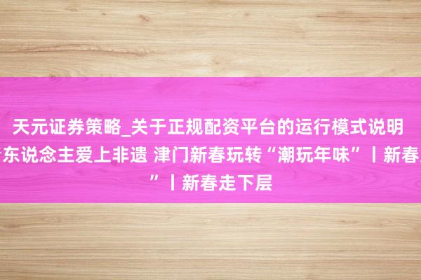 天元证券策略_关于正规配资平台的运行模式说明 让年青东说念主爱上非遗 津门新春玩转“潮玩年味”丨新春走下层