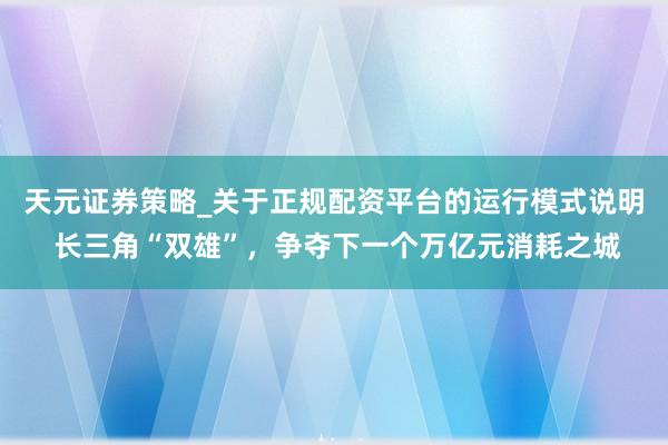 天元证券策略_关于正规配资平台的运行模式说明 长三角“双雄”，争夺下一个万亿元消耗之城