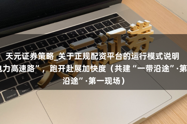 天元证券策略_关于正规配资平台的运行模式说明 跨国“电力高速路”，跑开赴展加快度（共建“一带沿途”·第一现场）