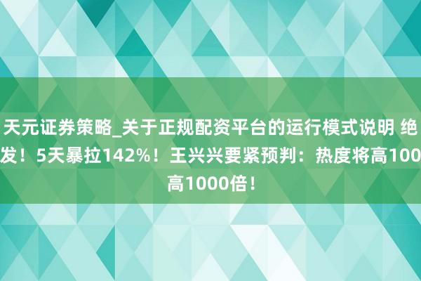 天元证券策略_关于正规配资平台的运行模式说明 绝对爆发！5天暴拉142%！王兴兴要紧预判：热度将高1000倍！