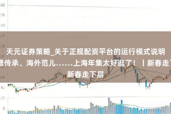 天元证券策略_关于正规配资平台的运行模式说明 非遗传承、海外范儿……上海年集太好逛了！丨新春走下层