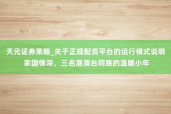 天元证券策略_关于正规配资平台的运行模式说明 家国情深，三名港澳台同族的温暖小年