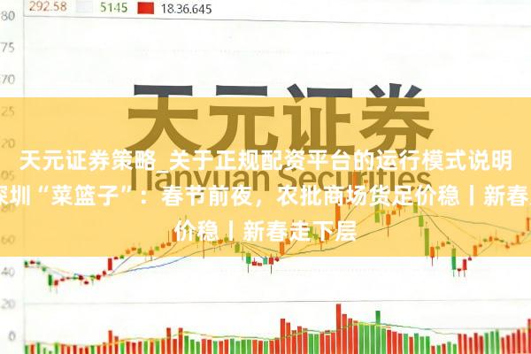 天元证券策略_关于正规配资平台的运行模式说明 实探深圳“菜篮子”：春节前夜，农批商场货足价稳丨新春走下层