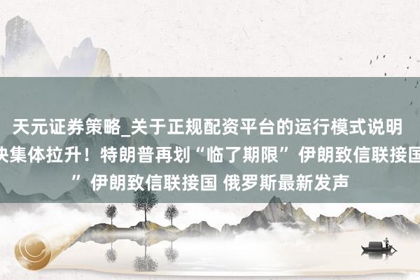 天元证券策略_关于正规配资平台的运行模式说明 好意思股油气板块集体拉升！特朗普再划“临了期限” 伊朗致信联接国 俄罗斯最新发声