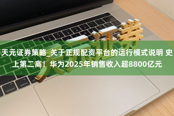 天元证券策略_关于正规配资平台的运行模式说明 史上第二高！华为2025年销售收入超8800亿元