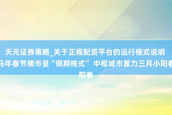 天元证券策略_关于正规配资平台的运行模式说明 马年春节楼市呈“假期格式” 中枢城市蓄力三月小阳春